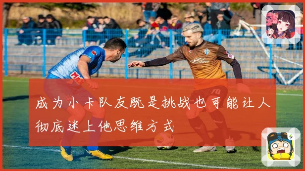 成为小卡队友既是挑战也可能让人彻底迷上他思维方式
