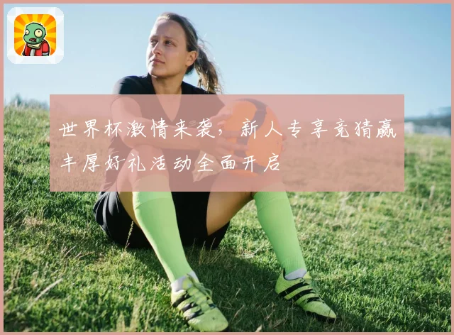 世界杯激情来袭，新人专享竞猜赢丰厚好礼活动全面开启