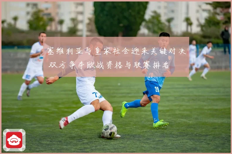 塞维利亚与皇家社会迎来关键对决 双方争夺欧战资格与联赛排名