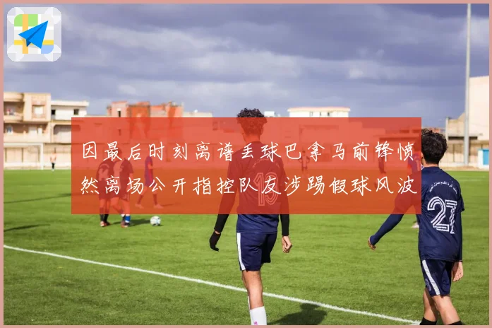 因最后时刻离谱丢球巴拿马前锋愤然离场公开指控队友涉踢假球风波