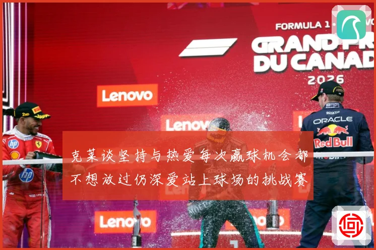 克莱谈坚持与热爱每次赢球机会都不想放过仍深爱站上球场的挑战赛场复盘