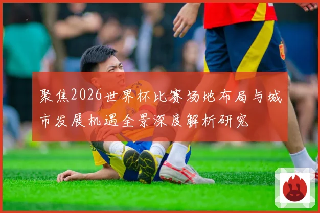 聚焦2026世界杯比赛场地布局与城市发展机遇全景深度解析研究