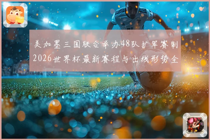 美加墨三国联合举办48队扩军赛制2026世界杯最新赛程与出线形势全解析