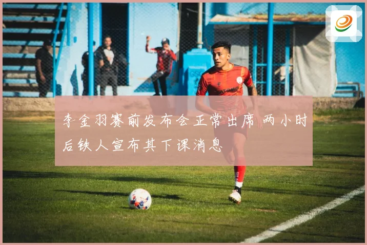 李金羽赛前发布会正常出席 两小时后铁人宣布其下课消息