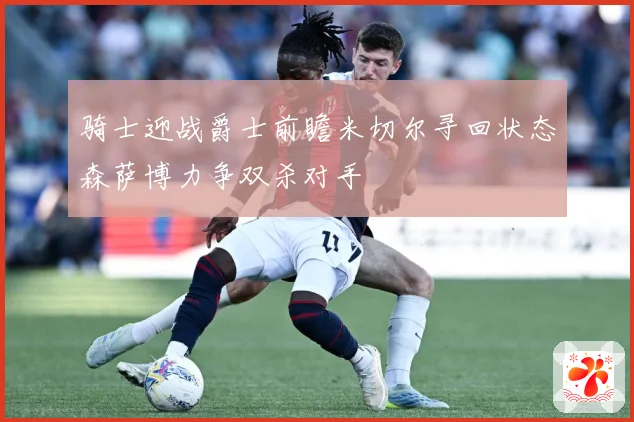 骑士迎战爵士前瞻米切尔寻回状态森萨博力争双杀对手