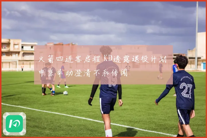 火箭四连客启程 KD透露退役计划 申京举动澄清不和传闻