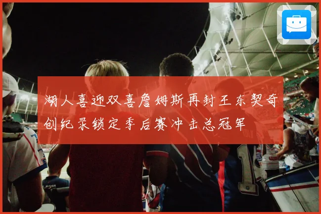 湖人喜迎双喜詹姆斯再封王东契奇创纪录锁定季后赛冲击总冠军