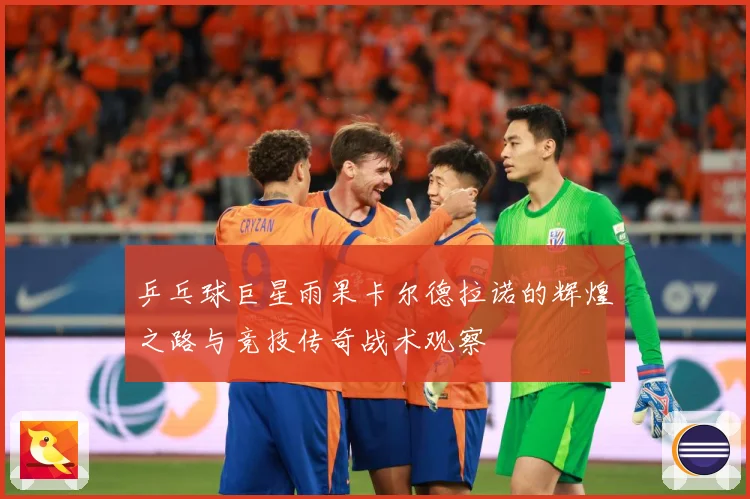 乒乓球巨星雨果卡尔德拉诺的辉煌之路与竞技传奇战术观察