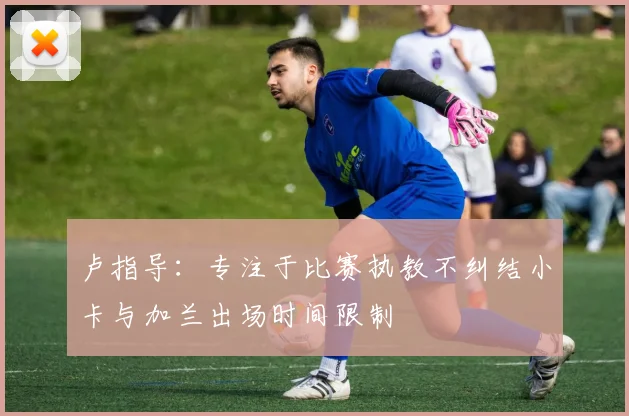卢指导：专注于比赛执教不纠结小卡与加兰出场时间限制