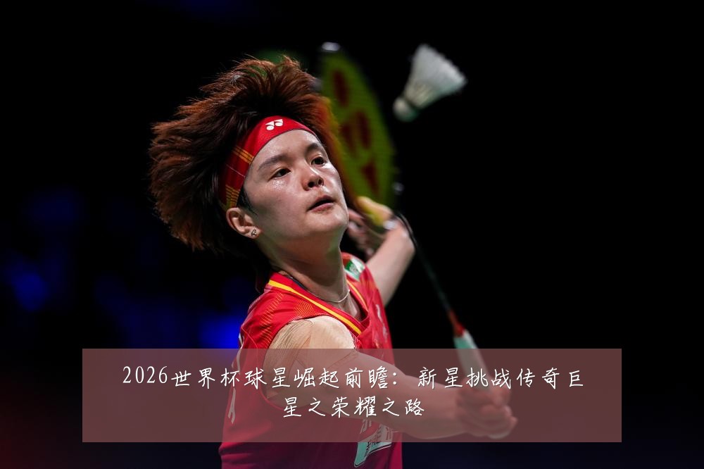 2026世界杯球星崛起前瞻:新星挑战传奇巨星之荣耀之路